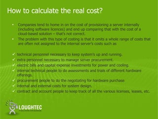 How to calculate the real cost?
 •   Companies tend to home in on the cost of provisioning a server internally
     (including software licences) and end up comparing that with the cost of a
     cloud-based solution – that’s not correct.
 •   The problem with this type of costing is that it omits a whole range of costs that
     are often not assigned to the internal server’s costs such as

  technical personnel necessary to keep system’s up and running.
  extra personnel necessary to manage server procurement.
  electric bills and capital expense investments for power and cooling.
  internal technical people to do assessments and trials of different hardware
   offerings.
  procurement people to do the negotiating for hardware purchase
  internal and external costs for system design.
  contract and account people to keep track of all the various licenses, leases, etc.
 