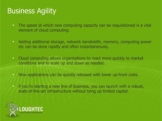 Business Agility
 •   The speed at which new computing capacity can be requisitioned is a vital
     element of cloud computing.

 •   Adding additional storage, network bandwidth, memory, computing power
     etc can be done rapidly and often instantaneously.

 •   Cloud computing allows organisations to react more quickly to market
     conditions and to scale up and down as needed.

 •   New applications can be quickly released with lower up-front costs.

 •   if you’re starting a new line of business, you can launch with a robust,
     state-of-the-art infrastructure without tying up limited capital.
 