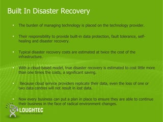 Built In Disaster Recovery
 •   The burden of managing technology is placed on the technology provider.

 •   Their responsibility to provide built-in data protection, fault tolerance, self-
     healing and disaster recovery.

 •   Typical disaster recovery costs are estimated at twice the cost of the
     infrastructure.

 •   With a cloud-based model, true disaster recovery is estimated to cost little more
     than one times the costs, a significant saving.

 •    Because cloud service providers replicate their data, even the loss of one or
     two data centres will not result in lost data.

 •   Now every business can put a plan in place to ensure they are able to continue
     their business in the face of radical environment changes.
 