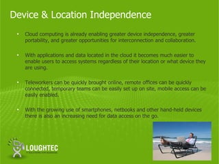 Device & Location Independence
 •   Cloud computing is already enabling greater device independence, greater
     portability, and greater opportunities for interconnection and collaboration.

 •   With applications and data located in the cloud it becomes much easier to
     enable users to access systems regardless of their location or what device they
     are using.

 •   Teleworkers can be quickly brought online, remote offices can be quickly
     connected, temporary teams can be easily set up on site, mobile access can be
     easily enabled.

 •   With the growing use of smartphones, netbooks and other hand-held devices
     there is also an increasing need for data access on the go.
 