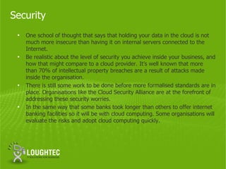 Security
 •   One school of thought that says that holding your data in the cloud is not
     much more insecure than having it on internal servers connected to the
     Internet.
 •   Be realistic about the level of security you achieve inside your business, and
     how that might compare to a cloud provider. It’s well known that more
     than 70% of intellectual property breaches are a result of attacks made
     inside the organisation.
 •   There is still some work to be done before more formalised standards are in
     place. Organisations like the Cloud Security Alliance are at the forefront of
     addressing these security worries.
 •   In the same way that some banks took longer than others to offer internet
     banking facilities so it will be with cloud computing. Some organisations will
     evaluate the risks and adopt cloud computing quickly.
 