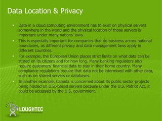 Data Location & Privacy
 •   Data in a cloud computing environment has to exist on physical servers
     somewhere in the world and the physical location of those servers is
     important under many nations’ laws.
 •   This is especially important for companies that do business across national
     boundaries, as different privacy and data management laws apply in
     different countries.
 •   For example, the European Union places strict limits on what data can be
     stored on its citizens and for how long. Many banking regulators also
     require customers' financial data to stay in their home country. Many
     compliance regulations require that data not be intermixed with other data,
     such as on shared servers or databases.
 •   In another example, Canada is concerned about its public sector projects
     being hosted on U.S.-based servers because under the U.S. Patriot Act, it
     could be accessed by the U.S. government.
 