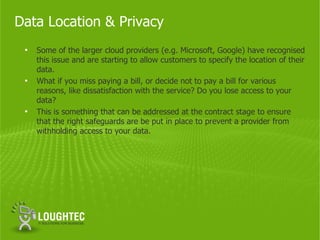 Data Location & Privacy
 •   Some of the larger cloud providers (e.g. Microsoft, Google) have recognised
     this issue and are starting to allow customers to specify the location of their
     data.
 •   What if you miss paying a bill, or decide not to pay a bill for various
     reasons, like dissatisfaction with the service? Do you lose access to your
     data?
 •   This is something that can be addressed at the contract stage to ensure
     that the right safeguards are be put in place to prevent a provider from
     withholding access to your data.
 