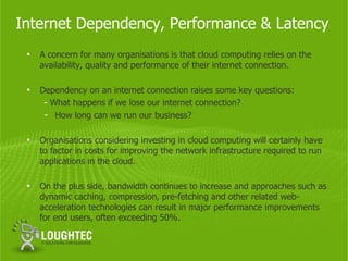 Internet Dependency, Performance & Latency
 •   A concern for many organisations is that cloud computing relies on the
     availability, quality and performance of their internet connection.

 •   Dependency on an internet connection raises some key questions:
      - What happens if we lose our internet connection?
      - How long can we run our business?

 •   Organisations considering investing in cloud computing will certainly have
     to factor in costs for improving the network infrastructure required to run
     applications in the cloud.

 •   On the plus side, bandwidth continues to increase and approaches such as
     dynamic caching, compression, pre-fetching and other related web-
     acceleration technologies can result in major performance improvements
     for end users, often exceeding 50%.
 