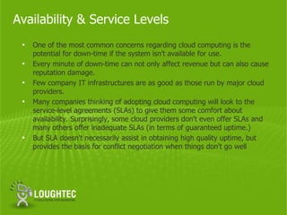 Availability & Service Levels
 •   One of the most common concerns regarding cloud computing is the
     potential for down-time if the system isn't available for use.
 •   Every minute of down-time can not only affect revenue but can also cause
     reputation damage.
 •   Few company IT infrastructures are as good as those run by major cloud
     providers.
 •   Many companies thinking of adopting cloud computing will look to the
     service-level agreements (SLAs) to give them some comfort about
     availability. Surprisingly, some cloud providers don't even offer SLAs and
     many others offer inadequate SLAs (in terms of guaranteed uptime.)
 •   But SLA doesn't necessarily assist in obtaining high quality uptime, but
     provides the basis for conflict negotiation when things don't go well
 