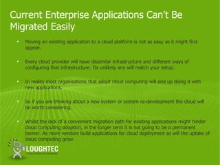 Current Enterprise Applications Can't Be
Migrated Easily
 •   Moving an existing application to a cloud platform is not as easy as it might first
     appear.

 •   Every cloud provider will have dissimilar infrastructure and different ways of
     configuring that infrastructure. Its unlikely any will match your setup.

 •   In reality most organisations that adopt cloud computing will end up doing it with
     new applications.

 •   So if you are thinking about a new system or system re-development the cloud will
     be worth considering.

 •   Whilst the lack of a convenient migration path for existing applications might hinder
     cloud computing adoption, in the longer term it is not going to be a permanent
     barrier. As more vendors build applications for cloud deployment so will the uptake of
     cloud computing grow.
 