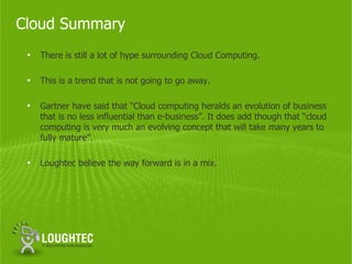 Cloud Summary
 •   There is still a lot of hype surrounding Cloud Computing.

 •   This is a trend that is not going to go away.

 •   Gartner have said that “Cloud computing heralds an evolution of business
     that is no less influential than e-business”. It does add though that “cloud
     computing is very much an evolving concept that will take many years to
     fully mature”.

 •   Loughtec believe the way forward is in a mix.
 