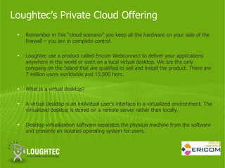 Loughtec’s Private Cloud Offering
 •   Remember in this “cloud scenario” you keep all the hardware on your side of the
     firewall – you are in complete control.

 •   Loughtec use a product called Ericom Webconnect to deliver your applications
     anywhere in the world or even on a local virtual desktop. We are the only
     company on the Island that are qualified to sell and install the product. There are
     7 million users worldwide and 15,000 here.

 •   What is a virtual desktop?

 •   A virtual desktop is an individual user's interface in a virtualized environment. The
     virtualized desktop is stored on a remote server rather than locally.

 •   Desktop virtualization software separates the physical machine from the software
     and presents an isolated operating system for users.
 