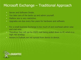 Microsoft Exchange – Traditional Approach
 •   Server and Software Onsite.
 •   You take care of the backs up and admin yourself.
 •   Mailbox size is very restrictive.
 •   Upgrades are due every few years for hardware and software.

 •   For a small business Exchange is too much of and overhead admin wise
     and cost wise.
 •   Therefore they will opt for POP3 mail being pulled down to PC which is a
     high risk strategy.
 •   Actions in Outlook are not synced from device to device.
 