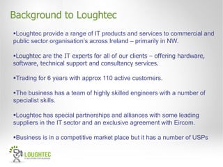 Background to Loughtec
Loughtec provide a range of IT products and services to commercial and
public sector organisation’s across Ireland – primarily in NW.

Loughtec are the IT experts for all of our clients – offering hardware,
software, technical support and consultancy services.

Trading for 6 years with approx 110 active customers.

The business has a team of highly skilled engineers with a number of
specialist skills.

Loughtec has special partnerships and alliances with some leading
suppliers in the IT sector and an exclusive agreement with Eircom.

Business is in a competitive market place but it has a number of USPs
 