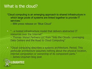 What is the cloud?
 “Cloud computing is an emerging approach to shared infrastructure in
    which large pools of systems are linked together to provide IT
    services.”
    – IBM press release on “Blue Cloud”

 • “…a hosted infrastructure model that delivers abstracted IT
   resources over the Internet”
   – Thomas Weisel Partners LLC from “Into the Clouds: Leveraging
   Data Centers and the Road to Cloud Computing”

 • “Cloud computing describes a systems architecture. Period. This
   particular architecture assumes nothing about the physical location,
   internal composition or ownership of its component parts.”
   – James Urquhart blog post
 