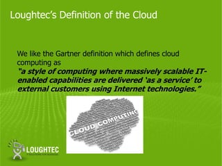 Loughtec’s Definition of the Cloud


 We like the Gartner definition which defines cloud
 computing as
 “a style of computing where massively scalable IT-
 enabled capabilities are delivered ‘as a service’ to
 external customers using Internet technologies.”
 