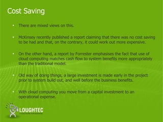 Cost Saving
 •   There are mixed views on this.

 •   McKinsey recently published a report claiming that there was no cost saving
     to be had and that, on the contrary, it could work out more expensive.

 •   On the other hand, a report by Forrester emphasises the fact that use of
     cloud computing matches cash flow to system benefits more appropriately
     than the traditional model.

 •   Old way of doing things, a large investment is made early in the project
     prior to system build out, and well before the business benefits.

 •   With cloud computing you move from a capital investment to an
     operational expense.
 