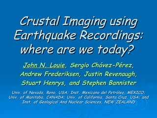 Crustal Imaging using Earthquake Recordings: where are we today?   John N. Louie , Sergio Chávez-Pérez, Andrew Frederiksen, Justin Revenaugh, Stuart Henrys, and Stephen Bannister Univ. of Nevada, Reno, USA; Inst. Mexicano del Petróleo, MEXICO; Univ. of Manitoba, CANADA; Univ. of California, Santa Cruz, USA; and Inst. of Geological And Nuclear Sciences, NEW ZEALAND 