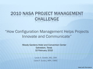 2010 NASA PROJECT MANAGEMENT
            CHALLENGE

“How Configuration Management Helps Projects
        Innovate and Communicate”
         Moody Gardens Hotel and Convention Center
                     Galveston, Texas
                    10 February 2010


                    Louis A. Cioletti, MS, CMII
                   Carla F. Guidry, MPA, CMIIC


                                                     Used with Permission
 