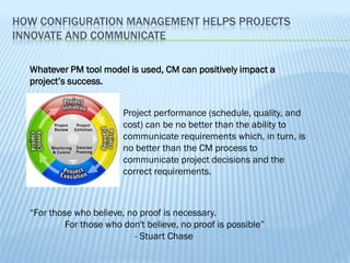 HOW CONFIGURATION MANAGEMENT HELPS PROJECTS
INNOVATE AND COMMUNICATE

  Whatever PM tool model is used, CM can positively impact a
  project’s success.


                         Project performance (schedule, quality, and
                         cost) can be no better than the ability to
                         communicate requirements which, in turn, is
                         no better than the CM process to
                         communicate project decisions and the
                         correct requirements.



  “For those who believe, no proof is necessary.
           For those who don't believe, no proof is possible”
                           - Stuart Chase
                                                                       17
 