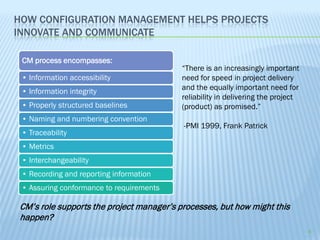 HOW CONFIGURATION MANAGEMENT HELPS PROJECTS
INNOVATE AND COMMUNICATE

 CM process encompasses:
                                          “There is an increasingly important
 • Information accessibility              need for speed in project delivery
 • Information integrity                  and the equally important need for
                                          reliability in delivering the project
 • Properly structured baselines          (product) as promised.”
 • Naming and numbering convention
                                          -PMI 1999, Frank Patrick
 • Traceability
 • Metrics
 • Interchangeability
 • Recording and reporting information
 • Assuring conformance to requirements

CM’s role supports the project manager’s processes, but how might this
happen?
                                                                                  4
 