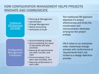 HOW CONFIGURATION MANAGEMENT HELPS PROJECTS
INNOVATE AND COMMUNICATE
                                               The traditional CM approach
                 • Planning & Management       dissolves it’s project
                 • Identification
   Traditional                                 effectiveness and limits the
                 • Change Management
  CM Approach    • Status Accounting           coordination and
    (EIA-649)    • Verification & Audit        communication attributes
                                               among too few project
                                               entities.

                 • Accommodating change
                 • Accommodating the reuse     CM II relies on an enterprise-
                   of standards and best
                   practices
                                               wide, closed-loop change
 Configuration   • Assuring all requirements   process with conformance to
 Management        are clear, concise, and     requirements that’s not
  II Approach      valid                       limited to a design definition
                 • Communicating 1-3 to        process.
                   each user promptly, and
                 • Assuring conformance in
                   each case


                                                                                5
 