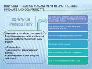 HOW CONFIGURATION MANAGEMENT HELPS PROJECTS
INNOVATE AND COMMUNICATE

                                         But might these problems be a result and not
                                         the causative factors? Perhaps the underlying
                                         causes might really be –

                                         Poor communication among leadership,
                                         stakeholders, and staff

Given various models and processes for
Project Management, what are the most    Poor (or incomplete) project requirements
pressing problems inherent with every
project?
                                         No change control process
• Cost overrides
• Late delivery of goods/supplies/
product                                  Poor documentation or data management
• Late completion of task along the
critical path
                                         Lack of resources or mismatched skills

                                                                                         9
 