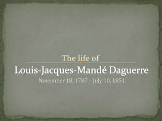 The life of Louis-Jacques-Mandé Daguerre November 18, 1787 – July 10, 1851 
