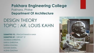 Pokhara Engineering College
Pokhara, Phirke
Department Of Architecture
DESIGN THEORY
TOPIC : AR. LOUIS KAHN
SUBMITTED TO : PRAGATI BANIYA MAM
SUBMITTED BY : GROUP ‘D’
AKARSHA SHRESTHA
SHRIYA SHRESTHA
SABINA KHADKA
SAHARA BARAL
ALISHA GAUTAM
 