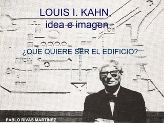 LOUIS I. KAHN,  idea e imagen ¿QUE QUIERE SER EL EDIFICIO? PABLO RIVAS MARTÍNEZ 