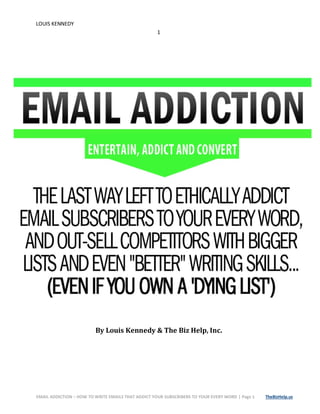 LOUIS KENNEDY
1
EMAIL ADDICTION – HOW TO WRITE EMAILS THAT ADDICT YOUR SUBSCRIBERS TO YOUR EVERY WORD | Page 1 TheBizHelp.us
By Louis Kennedy & The Biz Help, Inc.
 