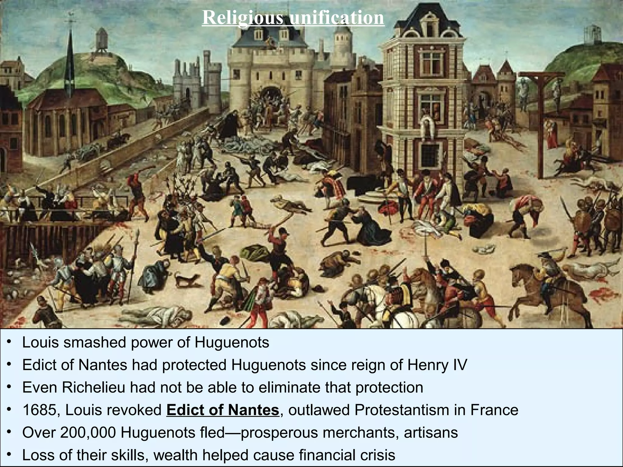 Religious unification
• Louis smashed power of Huguenots
• Edict of Nantes had protected Huguenots since reign of Henry IV
• Even Richelieu had not be able to eliminate that protection
• 1685, Louis revoked Edict of Nantes, outlawed Protestantism in France
• Over 200,000 Huguenots fled—prosperous merchants, artisans
• Loss of their skills, wealth helped cause financial crisis
 