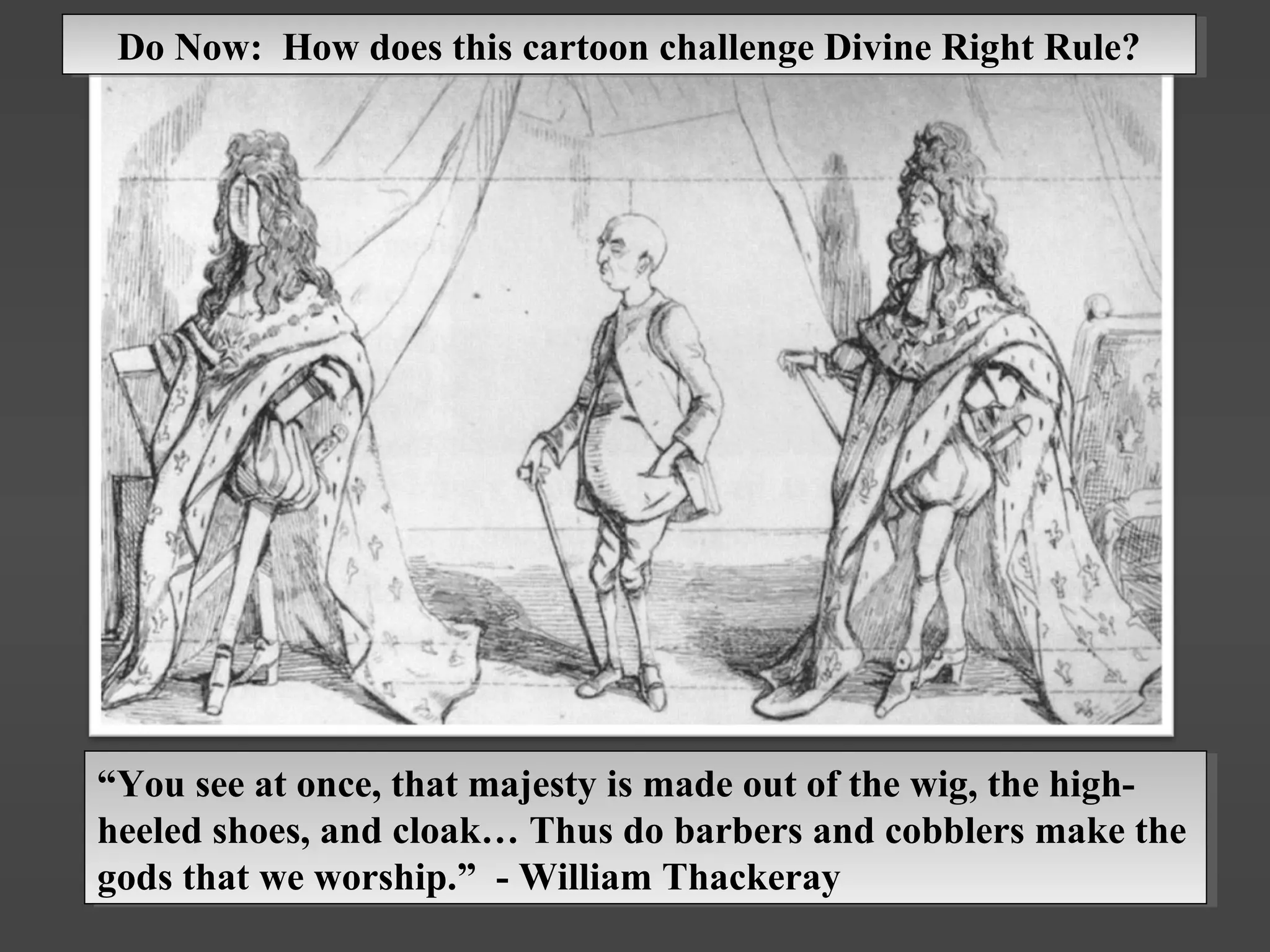 “You see at once, that majesty is made out of the wig, the high-
heeled shoes, and cloak… Thus do barbers and cobblers make the
gods that we worship.” - William Thackeray
“You see at once, that majesty is made out of the wig, the high-
heeled shoes, and cloak… Thus do barbers and cobblers make the
gods that we worship.” - William Thackeray
Do Now: How does this cartoon challenge Divine Right Rule?Do Now: How does this cartoon challenge Divine Right Rule?
 