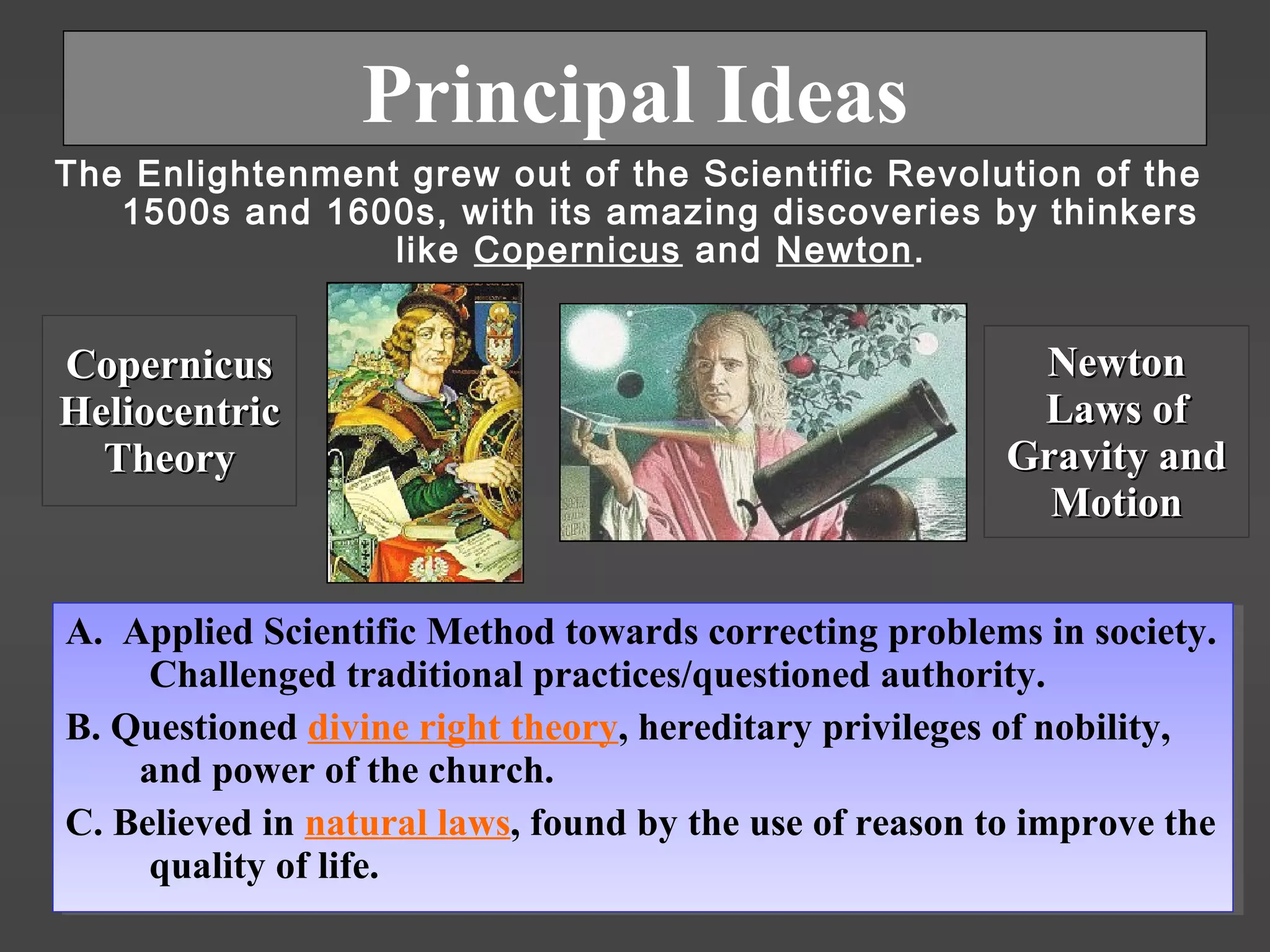 Principal Ideas
The Enlightenment grew out of the Scientific Revolution of the
1500s and 1600s, with its amazing discoveries by thinkers
like Copernicus and Newton.
CopernicusCopernicus
HeliocentricHeliocentric
TheoryTheory
NewtonNewton
Laws ofLaws of
Gravity andGravity and
MotionMotion
A. Applied Scientific Method towards correcting problems in society.
Challenged traditional practices/questioned authority.
B. Questioned divine right theory, hereditary privileges of nobility,
and power of the church.
C. Believed in natural laws, found by the use of reason to improve the
quality of life.
A. Applied Scientific Method towards correcting problems in society.
Challenged traditional practices/questioned authority.
B. Questioned divine right theory, hereditary privileges of nobility,
and power of the church.
C. Believed in natural laws, found by the use of reason to improve the
quality of life.
 