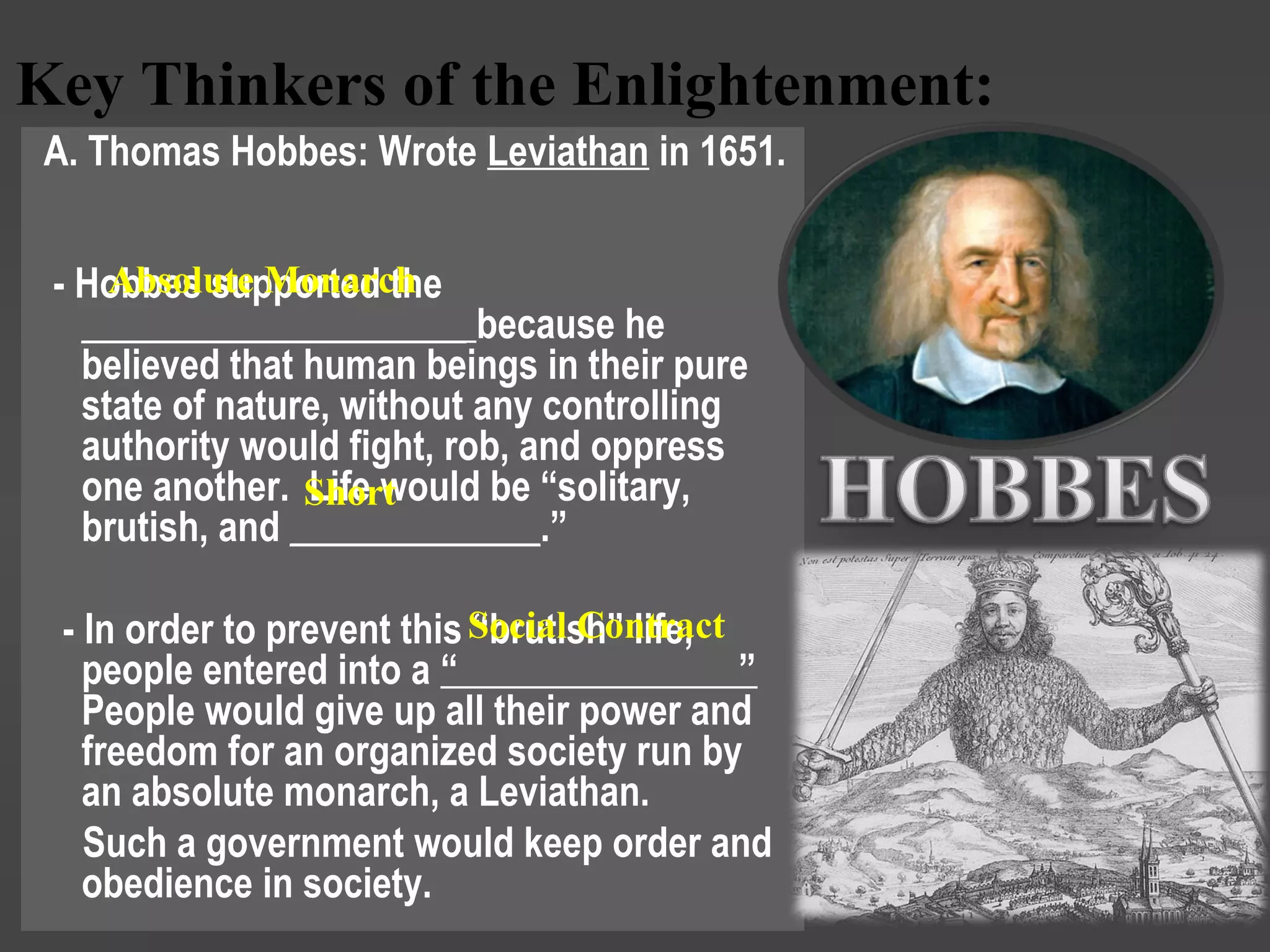 Key Thinkers of the Enlightenment:
A. Thomas Hobbes: Wrote Leviathan in 1651.
- Hobbes supported the
____________________ because he
believed that human beings in their pure
state of nature, without any controlling
authority would fight, rob, and oppress
one another. Life would be “solitary,
brutish, and _____________.”
- In order to prevent this “brutish” life,
people entered into a “ ”
People would give up all their power and
freedom for an organized society run by
an absolute monarch, a Leviathan.
Such a government would keep order and
obedience in society.
Absolute Monarch
Short
Social Contract
 