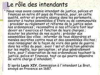 Le rôle des intendants  " Nous vous avons commis intendant de justice, polices et finances en notre dit pays de Provence, pour, en cette qualité, entrer et prendre séance dans les parlements, assister à toutes assemblées d'États ou de communautés ; procéder au règlement et réforme de la justice selon nos ordonnances ; reconnaître si nos officiers font leur devoir en l'exercice et fonction de leurs charges ; écouter les plaintes de nos sujets ; présider aux assemblées des villes ; informer de tous désordres et menées secrètes contre nous et des assemblées illicites ; vous renseigner de la façon de vivre des gens de guerre dans les villes du pays ; avoir l'œil et direction générale sur les impôts, leur perception ; et plus généralement faire, pour l'observation de nos ordonnances touchant la justice, police et finances, tout ce qui pourra dépendre de votre charge d'intendant. " D'après  Louis XIV , Commission à l'intendant Le Bret, envoyé en Provence en 1687.  