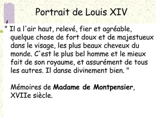 Portrait de Louis XIV  " Il a l'air haut, relevé, fier et agréable, quelque chose de fort doux et de majestueux dans le visage, les plus beaux cheveux du monde. C'est le plus bel homme et le mieux fait de son royaume, et assurément de tous les autres. Il danse divinement bien. " Mémoires de  Madame de Montpensier , XVIIe siècle.  