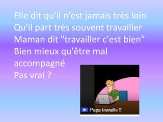 Elle dit qu'il n'est jamais très loin
Qu'il part très souvent travailler
Maman dit "travailler c'est bien"
Bien mieux qu'être mal
accompagné
Pas vrai ?

 
