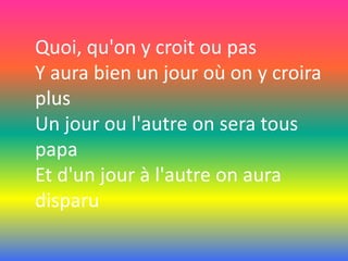 Quoi, qu'on y croit ou pas
Y aura bien un jour où on y croira
plus
Un jour ou l'autre on sera tous
papa
Et d'un jour à l'autre on aura
disparu

 