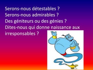 Serons-nous détestables ?
Serons-nous admirables ?
Des géniteurs ou des génies ?
Dites-nous qui donne naissance aux
irresponsables ?

 