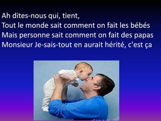 Ah dites-nous qui, tient,
Tout le monde sait comment on fait les bébés
Mais personne sait comment on fait des papas
Monsieur Je-sais-tout en aurait hérité, c'est ça

 