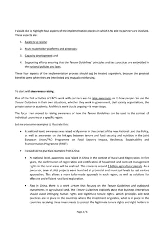 Page 2 / 6
I would like to highlight four aspects of the implementation process in which FAO and its partners are involved.
These aspects are:
1. Awareness raising;
2. Multi-stakeholder platforms and processes;
3. Capacity development; and
4. Supporting efforts ensuring that the Tenure Guidelines' principles and best practices are embedded in
the national policies and laws.
These four aspects of the implementation process should not be treated separately, because the greatest
benefits come when they are interlinked and mutually reinforcing.
To start with Awareness raising.
One of the first activities of FAO’s work with partners was to raise awareness as to how people can use the
Tenure Guidelines in their own situations, whether they work in government, civil society organizations, the
private sector or academia. And this is work that is ongoing – it never stops.
The focus then moved to raising awareness of how the Tenure Guidelines can be used in the context of
individual countries or a specific region.
Let me you some examples to illustrate this:
 At national level, awareness was raised in Myanmar in the context of the new National Land Use Policy,
as well as awareness on the linkages between tenure and food security and nutrition in the joint
European Union/FAO Programme on Food Security Impact, Resilience, Sustainability and
Transformation Programme (FIRST).
 I would like to give two examples from China:
 At national level, awareness was raised in China in the context of Rural Land Registration. In five
years, the confirmation of registration and certification of household land contract management
rights in the rural areas will be realized. This concerns around 1 billion agricultural parcels. As a
precursor, several pilot projects were launched at provincial and municipal levels to test various
approaches. This allows a more tailor-made approach in each region, as well as solutions for
effective and efficient rural land registration.
 Also in China, there is a work stream that focuses on the Tenure Guidelines and outbound
investments in agricultural land. The Tenure Guidelines explicitly state that business enterprises
should avoid infringing human rights and legitimate tenure rights. Which principles and best
practices are in place in the countries where the investment originates, what is in place in the
countries receiving these investments to protect the legitimate tenure rights and right holders in
 
