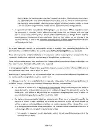 Page 3 / 6
the area where the investment will take place? How do investments affect customary tenure rights
and right holders? Are local communities consulted? Is free, prior and informed consent practised?
Are alternative business models taken into account tailored to the local situation in order to create
a win-win situation for government, investor and the local communities? Many questions.
 At regional level, FAO is involved in the Mekong Region Land Governance (MRLG) project in work on
the recognition of customary tenure. Investments in agricultural land and forested land often take
place in areas where customary tenure prevails and where the livelihoods strongly depend on these
natural resources. Recognition of legitimate tenure rights and their holders is a key principle of the
Tenure Guidelines, as well as the promotion and safeguarding of these rights from the threats that
might compromise them.
But as said, awareness raising is the beginning of a process. It provides a level playing field and platform for
other activities. I would like to address the second aspect Multi-stakeholder platforms and processes.
These often represent a fundamental change to how countries work on improving tenure arrangements. They
represent a shift from the traditional top-down ways of doing business in government.
These platforms and processes bring people together. They provide a forum where different stakeholders can
have a conversation that might not have otherwise happened.
In bringing people together, they provide a space to develop consensus on priorities: what should be done to
improve tenure governance, how, by whom and when?
And in doing so, these platforms and processes reflect how the Committee on World Food Security works, and
the importance of working in that way, at the country level.
In FAO's experience there is no single factor that is responsible for successful multi-stakeholder platforms and
processes; instead a combination of factors are likely to exist. Here are some examples:
 The platform or process must be a truly multi-stakeholder one. Every stakeholder group has a role to
play and should be on board. Without government on board, things will fail. Without civil society, the
interests of a large portion of the population will be ignored. Getting the private sector on board has
proven to be challenging. But every effort needs to be made.
 The platform or process must be linked to a national priority. There has to be a specific reason for the
platform or process to exist. Otherwise, the platform will simply be a place for people to talk but
without an agenda: nothing will be accomplished and over time people will lose interest. There needs
to be a common focus so there is one conversation. The experience shows that the particular focus in
each country is different and is defined by national priorities.
 For example, in Myanmar, a multi-stakeholder process formed around the development of the
National Land Use Policy.
 