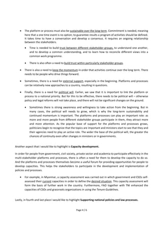 Page 4 / 6
 The platform or process must also be sustainable over the long-term. Commitment is needed, meaning
here that a one time event is no option; to guarantee results a program of activities should be defined.
It takes time to have a conversation and develop a consensus. It requires an ongoing relationship
between the stakeholders.
 Time is needed to build trust between different stakeholder groups, to understand one another,
and to develop a common understanding, and to learn how to reconcile different views into a
common work programme.
 There is also often a need to build trust within particularly stakeholder groups.
 There is also a need to keep the momentum in order that activities continue over the long term. There
needs to be people who drive things forward.
 Sometimes, there is a need for external support, especially in the beginning. Platforms and processes
can be relatively new approaches to a country, resulting in questions.
 Finally, there is a need for political will. Earlier, we saw that it is important to link the platform or
process to a national priority. But for this to be effective, there needs to be political will – otherwise
policy and legal reforms will not take place, and there will not be significant changes on the ground.
 Sometimes there is strong awareness and willingness to take action from the beginning. But in
many cases, the political will needs to grow, which is why the long-term sustainability and
continued momentum is important. The platforms and processes can play an important role: as
more and more people from different stakeholder groups participate in them, they attract more
and more attention. As the popular base of support for the platforms and processes grows,
politicians begin to recognize that the topics are important and ministers start to see that they and
their agencies need to play an active role. The wider the base of the political will, the greater the
chances of continuity even after changes in ministers or in governments.
Another aspect that I would like to highlight is Capacity development.
In order for people from government, civil society, private sector and academia to participate effectively in the
multi-stakeholder platforms and processes, there is often a need for them to develop the capacity to do so.
And the platforms and processes themselves become a useful forum for providing opportunities for people to
develop capacities. This helps the stakeholders to participate in the development and implementation of
policies and processes.
 For example, in Myanmar, a capacity assessment was carried out in which government and CSOs self-
assessed their current capacities in order to define the desired situation. This capacity assessment will
form the basis of further work in the country. Furthermore, FAO together with TNI enhanced the
capacities of CSOs and grassroots organizations in using the Tenure Guidelines.
Lastly, in fourth and last place I would like to highlight Supporting national policies and law processes.
 