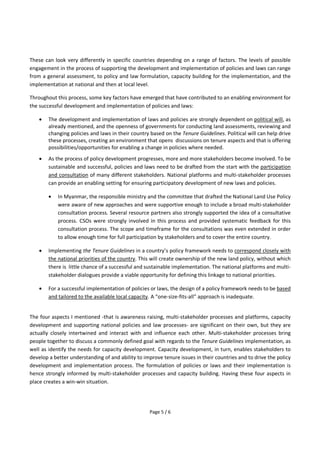 Page 5 / 6
These can look very differently in specific countries depending on a range of factors. The levels of possible
engagement in the process of supporting the development and implementation of policies and laws can range
from a general assessment, to policy and law formulation, capacity building for the implementation, and the
implementation at national and then at local level.
Throughout this process, some key factors have emerged that have contributed to an enabling environment for
the successful development and implementation of policies and laws:
 The development and implementation of laws and policies are strongly dependent on political will, as
already mentioned, and the openness of governments for conducting land assessments, reviewing and
changing policies and laws in their country based on the Tenure Guidelines. Political will can help drive
these processes, creating an environment that opens discussions on tenure aspects and that is offering
possibilities/opportunities for enabling a change in policies where needed.
 As the process of policy development progresses, more and more stakeholders become involved. To be
sustainable and successful, policies and laws need to be drafted from the start with the participation
and consultation of many different stakeholders. National platforms and multi-stakeholder processes
can provide an enabling setting for ensuring participatory development of new laws and policies.
 In Myanmar, the responsible ministry and the committee that drafted the National Land Use Policy
were aware of new approaches and were supportive enough to include a broad multi-stakeholder
consultation process. Several resource partners also strongly supported the idea of a consultative
process. CSOs were strongly involved in this process and provided systematic feedback for this
consultation process. The scope and timeframe for the consultations was even extended in order
to allow enough time for full participation by stakeholders and to cover the entire country.
 Implementing the Tenure Guidelines in a country’s policy framework needs to correspond closely with
the national priorities of the country. This will create ownership of the new land policy, without which
there is little chance of a successful and sustainable implementation. The national platforms and multi-
stakeholder dialogues provide a viable opportunity for defining this linkage to national priorities.
 For a successful implementation of policies or laws, the design of a policy framework needs to be based
and tailored to the available local capacity. A “one-size-fits-all” approach is inadequate.
The four aspects I mentioned -that is awareness raising, multi-stakeholder processes and platforms, capacity
development and supporting national policies and law processes- are significant on their own, but they are
actually closely intertwined and interact with and influence each other. Multi-stakeholder processes bring
people together to discuss a commonly defined goal with regards to the Tenure Guidelines implementation, as
well as identify the needs for capacity development. Capacity development, in turn, enables stakeholders to
develop a better understanding of and ability to improve tenure issues in their countries and to drive the policy
development and implementation process. The formulation of policies or laws and their implementation is
hence strongly informed by multi-stakeholder processes and capacity building. Having these four aspects in
place creates a win-win situation.
 