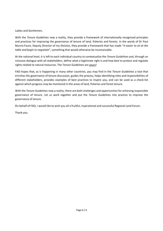 Page 6 / 6
Ladies and Gentlemen,
With the Tenure Guidelines now a reality, they provide a framework of internationally recognized principles
and practices for improving the governance of tenure of land, fisheries and forests. In the words of Dr Paul
Munro-Faure, Deputy Director of my Division, they provide a framework that has made “it easier to sit at the
table and begin to negotiate”, something that would otherwise be inconceivable.
At the national level, it is left to each individual country to contextualize the Tenure Guidelines and, through an
inclusive dialogue with all stakeholders, define what a legitimate right is and how best to protect and regulate
rights related to natural resources. The Tenure Guidelines are yours!
FAO hopes that, as is happening in many other countries, you may find in the Tenure Guidelines a tool that
enriches the governance of tenure discussion, guides the process, helps identifying roles and responsibilities of
different stakeholders, provides examples of best practices to inspire you, and can be used as a check-list
against which progress may be monitored in the areas of land, fisheries and forest tenure.
With the Tenure Guidelines now a reality, there are both challenges and opportunities for achieving responsible
governance of tenure. Let us work together and put the Tenure Guidelines into practice to improve the
governance of tenure.
On behalf of FAO, I would like to wish you all a fruitful, inspirational and successful Regional Land Forum.
Thank you.
 