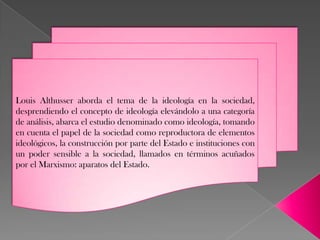 Louis Althusser aborda el tema de la ideología en la sociedad,
desprendiendo el concepto de ideología elevándolo a una categoría
de análisis, abarca el estudio denominado como ideología, tomando
en cuenta el papel de la sociedad como reproductora de elementos
ideológicos, la construcción por parte del Estado e instituciones con
un poder sensible a la sociedad, llamados en términos acuñados
por el Marxismo: aparatos del Estado.
 