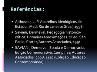 Referências: 
 Althusser, L. P. Aparelhos Ideológicos de 
Estado. 7ª ed. Rio de Janeiro: Graal, 1998. 
 Saviani, Dermeval. Pedagogia histórico-crítica: 
Primeiras aproximações. 2ª ed. São 
Paulo: Cortez/Autores Associados, 1991. 
 SAVIANI, Demerval. Escola e Democracia. 
Edição Comemorativa. Campinas: Autores 
Associados, 2008. 112p (Coleção Educação 
Contemporânea). 
