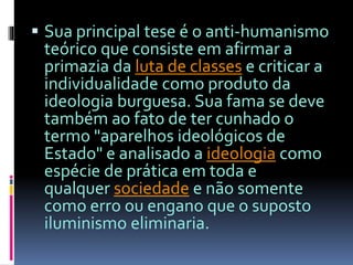  Sua principal tese é o anti-humanismo 
teórico que consiste em afirmar a 
primazia da luta de classes e criticar a 
individualidade como produto da 
ideologia burguesa. Sua fama se deve 
também ao fato de ter cunhado o 
termo "aparelhos ideológicos de 
Estado" e analisado a ideologia como 
espécie de prática em toda e 
qualquer sociedade e não somente 
como erro ou engano que o suposto 
iluminismo eliminaria. 
 