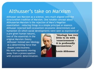 Althusser’s take on Marxism
Althusser saw Marxism as a science, very much aligned with the
structuralism tradition of Marxism. One notable concept about
Althusserian Marxism is the rejection of Marx’s Hegelian
essentialism – reducing things to a simple principal or essence.
Althusser rejected both economism (economic determinism) and
humanism (in which social developments were seen as expressive of
a pre-given human nature),
two of the essentials in the
original Marxism theory.
Althusser instead saw ideology
as a determining force that
shapes consciousness.
His work represents moving
away from a preoccupation
with economic determination.
 