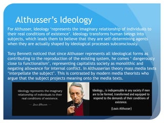 Althusser’s Ideology
For Althusser, Ideology ‘represents the imaginary relationship of individuals to
their real conditions of existence’. Ideology transforms human beings into
subjects, which leads them to believe that they are self-determining agents
when they are actually shaped by ideological processes subconsciously.
Tony Bennett noticed that since Althusser represents all ideological forms as
contributing to the reproduction of the existing system, he comes ‘ dangerously
close to functionalism’, representing capitalists society as monolithic and
negating allowance for internal conflict. In Althusserian theory mass media texts
‘interpellate the subject’. This is contrasted by modern media theorists who
argue that the subject projects meaning onto the media texts.
 