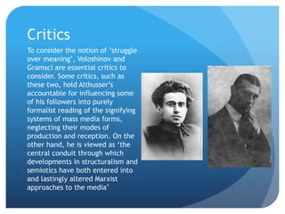 Critics
To consider the notion of ‘struggle
over meaning’, Voloshinov and
Gramsci are essential critics to
consider. Some critics, such as
these two, hold Althusser’s
accountable for influencing some
of his followers into purely
formalist reading of the signifying
systems of mass media forms,
neglecting their modes of
production and reception. On the
other hand, he is viewed as ‘the
central conduit through which
developments in structuralism and
semiotics have both entered into
and lastingly altered Marxist
approaches to the media’
 