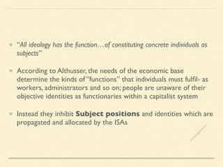 “All ideology has the function…of constituting concrete individuals as
subjects”
According to Althusser, the needs of the economic base
determine the kinds of “functions” that individuals must fulfil- as
workers, administrators and so on; people are unaware of their
objective identities as functionaries within a capitalist system
Instead they inhibit Subject positions and identities which are
propagated and allocated by the ISAs
s
e
e
i
t
s
s
a
m
@
g
m
a
i
l
.
c
o
m
 
