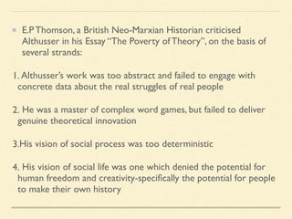 E.P Thomson, a British Neo-Marxian Historian criticised
Althusser in his Essay “The Poverty of Theory”, on the basis of
several strands:
1. Althusser’s work was too abstract and failed to engage with
concrete data about the real struggles of real people
2. He was a master of complex word games, but failed to deliver
genuine theoretical innovation
3.His vision of social process was too deterministic
4. His vision of social life was one which denied the potential for
human freedom and creativity-specifically the potential for people
to make their own history
 